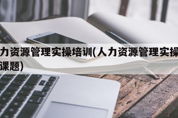 人力资源管理实操培训(人力资源管理实操培训课题)